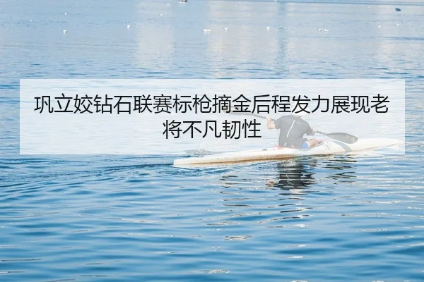 巩立姣钻石联赛标枪摘金后程发力展现老将不凡韧性